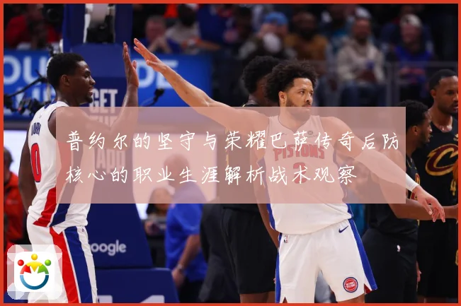 普约尔的坚守与荣耀巴萨传奇后防核心的职业生涯解析战术观察