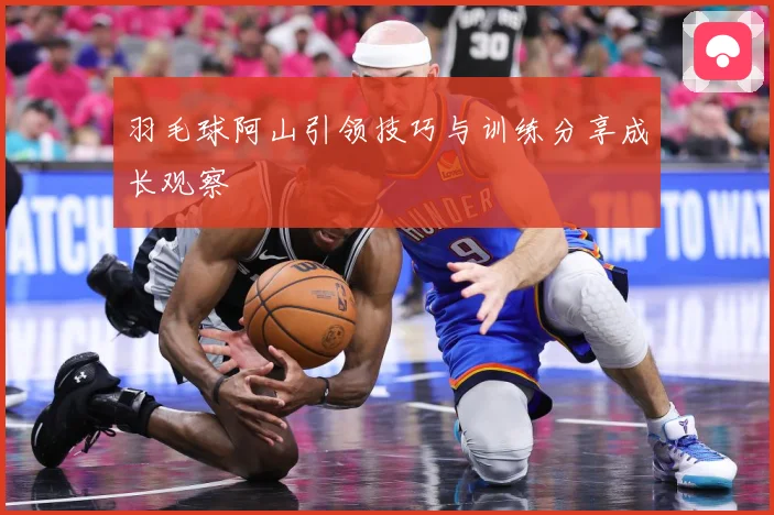 羽毛球阿山引领技巧与训练分享成长观察