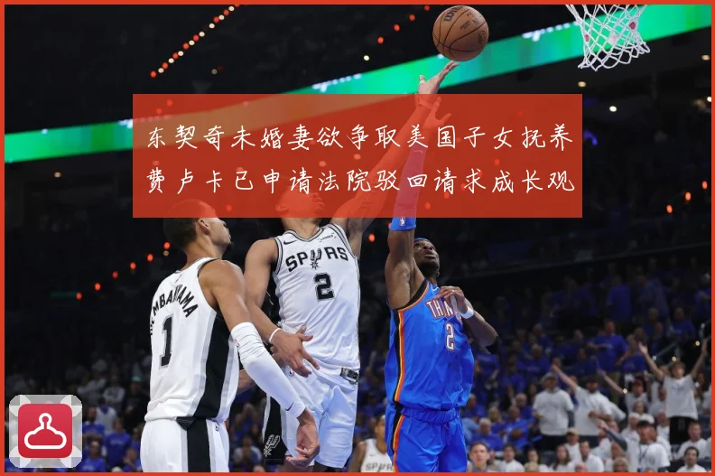 东契奇未婚妻欲争取美国子女抚养费卢卡已申请法院驳回请求成长观察