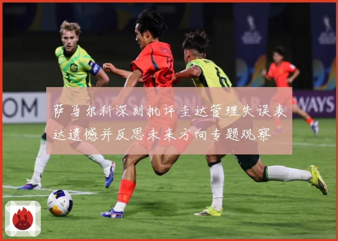 萨马尔科深刻批评圭达管理失误表达遗憾并反思未来方向专题观察