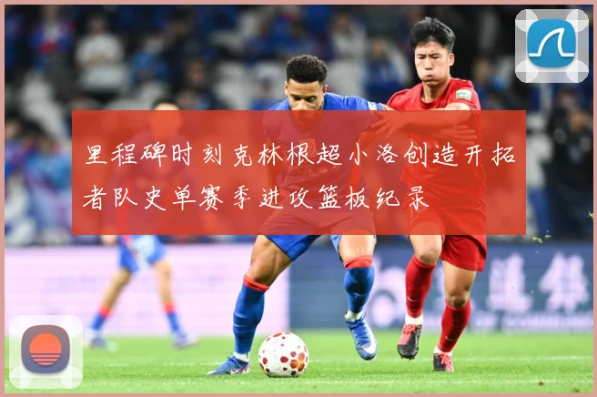 里程碑时刻克林根超小洛创造开拓者队史单赛季进攻篮板纪录