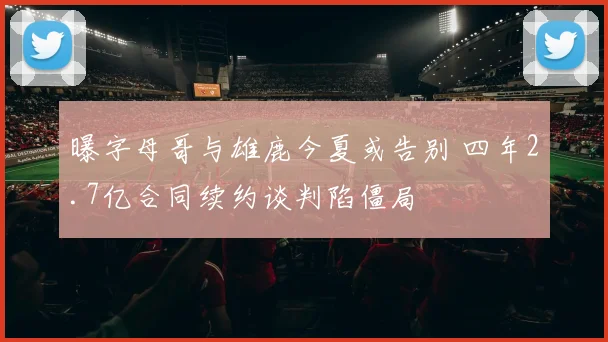 曝字母哥与雄鹿今夏或告别 四年2.7亿合同续约谈判陷僵局