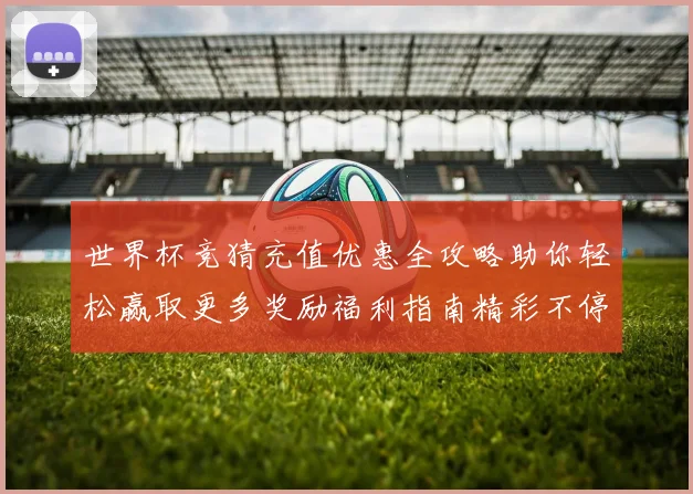 世界杯竞猜充值优惠全攻略助你轻松赢取更多奖励福利指南精彩不停