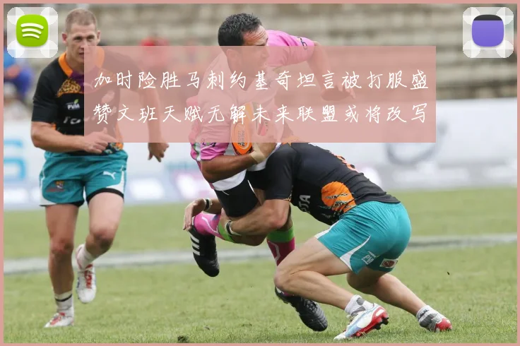 加时险胜马刺约基奇坦言被打服盛赞文班天赋无解未来联盟或将改写格局
