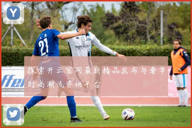 探索开云官网最新精品发布与奢华时尚潮流资讯平台